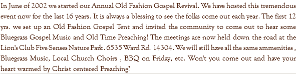 In June of 2002 we started our Annual Old Fashion Gospel Revival. We have hosted this tremendous event now for the last 16 years. It is always a blessing to see the folks come out each year. The first 12 yrs. we set up an Old Fashion Gospel Tent and invited the community to come out to hear some Bluegrass Gospel Music and Old Time Preaching! The meetings are now held down the road at the Lion's Club Five Senses Nature Park. 6535 Ward Rd. 14304. We will still have all the same ammenities , Bluegrass Music, Local Church Choirs , BBQ on Friday, etc. Won't you come out and have your heart warmed by Christ centered Preaching?
